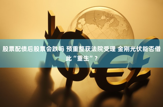 股票配债后股票会跌吗 预重整获法院受理 金刚光伏能否借此“重生”？