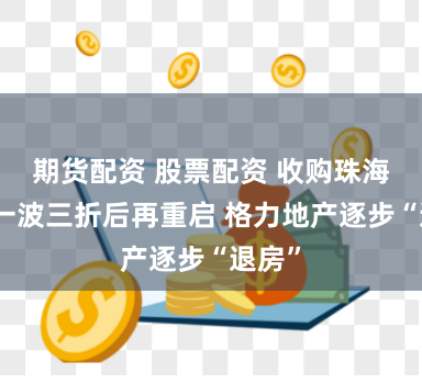 期货配资 股票配资 收购珠海免税一波三折后再重启 格力地产逐步“退房”