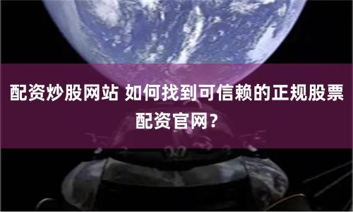配资炒股网站 如何找到可信赖的正规股票配资官网？