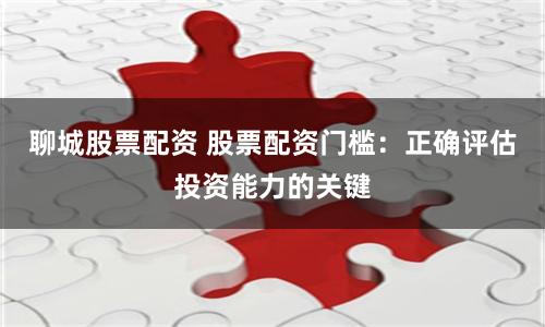 聊城股票配资 股票配资门槛：正确评估投资能力的关键