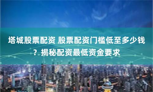 塔城股票配资 股票配资门槛低至多少钱？揭秘配资最低资金要求