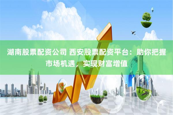 湖南股票配资公司 西安股票配资平台：助你把握市场机遇，实现财富增值