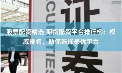 股票配资精选 期货配资平台排行榜：权威排名，助你选择最优平台