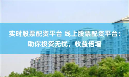 实时股票配资平台 线上股票配资平台：助你投资无忧，收益倍增