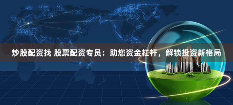 炒股配资找 股票配资专员：助您资金杠杆，解锁投资新格局