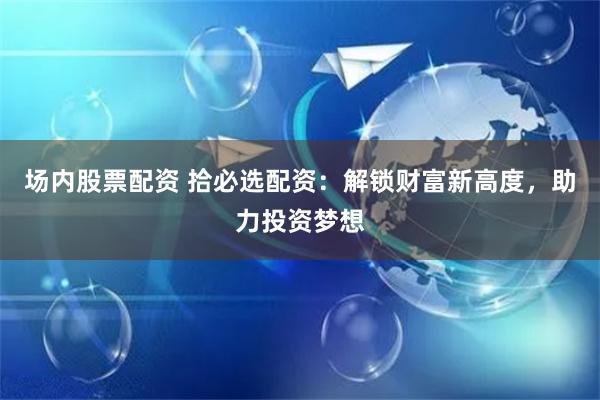 场内股票配资 拾必选配资：解锁财富新高度，助力投资梦想