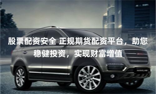 股票配资安全 正规期货配资平台，助您稳健投资，实现财富增值