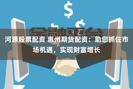 河源股票配资 惠州期货配资：助您抓住市场机遇，实现财富增长