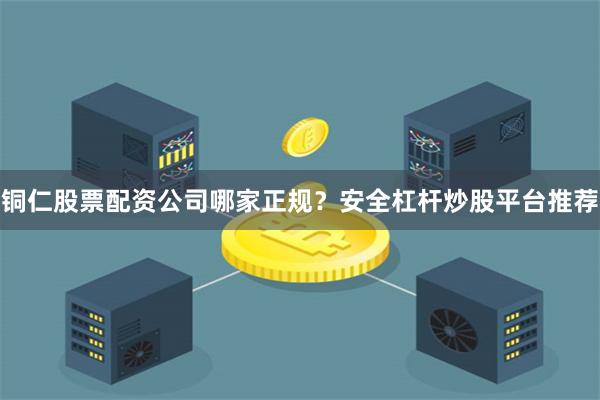 铜仁股票配资公司哪家正规？安全杠杆炒股平台推荐