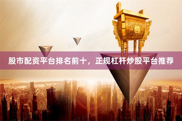 股市配资平台排名前十，正规杠杆炒股平台推荐